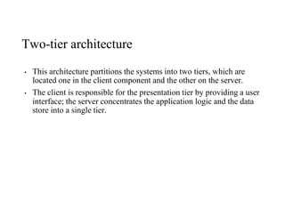 Two-tier architecture
• This architecture partitions the systems into two tiers, which are
located one in the client component and the other on the server.
• The client is responsible for the presentation tier by providing a user
interface; the server concentrates the application logic and the data
store into a single tier.
 