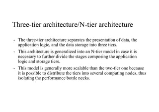 Three-tier architecture/N-tier architecture
• The three-tier architecture separates the presentation of data, the
application logic, and the data storage into three tiers.
• This architecture is generalized into an N-tier model in case it is
necessary to further divide the stages composing the application
logic and storage tiers.
• This model is generally more scalable than the two-tier one because
it is possible to distribute the tiers into several computing nodes, thus
isolating the performance bottle necks.
 