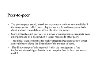 Peer-to-peer
• The peer-to-peer model, introduces asymmetric architecture in which all
the components , called peers, play the same role and incorporate both
client and server capabilities of the client/server model.
• More precisely, each peer acts as a server when it processes requests from
other peers and as a client when it issues requests to other peers.
• This model is quite suitable for highly decentralized architecture, which
can scale better along the dimension of the number of peers.
• The disadvantage of this approach is that the management of the
implementation of algorithms is more complex than in the client/server
model.
 