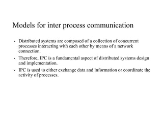 Models for inter process communication
• Distributed systems are composed of a collection of concurrent
processes interacting with each other by means of a network
connection.
• Therefore, IPC is a fundamental aspect of distributed systems design
and implementation.
• IPC is used to either exchange data and information or coordinate the
activity of processes.
 