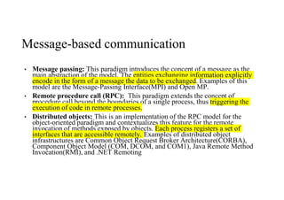 Message-based communication
• Message passing: This paradigm introduces the concept of a message as the
main abstraction of the model. The entities exchanging information explicitly
encode in the form of a message the data to be exchanged. Examples of this
model are the Message-Passing Interface(MPI) and Open MP.
• Remote procedure call (RPC): This paradigm extends the concept of
procedure call beyond the boundaries of a single process, thus triggering the
execution of code in remote processes.
• Distributed objects: This is an implementation of the RPC model for the
object-oriented paradigm and contextualizes this feature for the remote
invocation of methods exposed by objects. Each process registers a set of
interfaces that are accessible remotely. Examples of distributed object
infrastructures are Common Object Request Broker Architecture(CORBA),
Component Object Model (COM, DCOM, and COM1), Java Remote Method
Invocation(RMI), and .NET Remoting
 