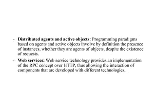 • Distributed agents and active objects: Programming paradigms
based on agents and active objects involve by definition the presence
of instances, whether they are agents of objects, despite the existence
of requests.
• Web services: Web service technology provides an implementation
of the RPC concept over HTTP, thus allowing the interaction of
components that are developed with different technologies.
 
