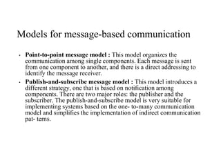 Models for message-based communication
• Point-to-point message model : This model organizes the
communication among single components. Each message is sent
from one component to another, and there is a direct addressing to
identify the message receiver.
• Publish-and-subscribe message model : This model introduces a
different strategy, one that is based on notification among
components. There are two major roles: the publisher and the
subscriber. The publish-and-subscribe model is very suitable for
implementing systems based on the one- to-many communication
model and simplifies the implementation of indirect communication
pat- terns.
 