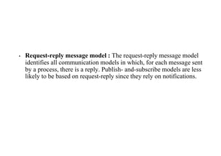 • Request-reply message model : The request-reply message model
identifies all communication models in which, for each message sent
by a process, there is a reply. Publish- and-subscribe models are less
likely to be based on request-reply since they rely on notifications.
 