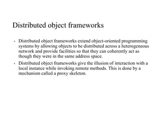Distributed object frameworks
• Distributed object frameworks extend object-oriented programming
systems by allowing objects to be distributed across a heterogeneous
network and provide facilities so that they can coherently act as
though they were in the same address space.
• Distributed object frameworks give the illusion of interaction with a
local instance while invoking remote methods. This is done by a
mechanism called a proxy skeleton.
 