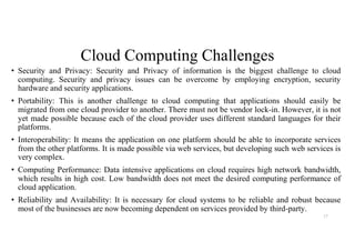 Cloud Computing Challenges
• Security and Privacy: Security and Privacy of information is the biggest challenge to cloud
computing. Security and privacy issues can be overcome by employing encryption, security
hardware and security applications.
• Portability: This is another challenge to cloud computing that applications should easily be
migrated from one cloud provider to another. There must not be vendor lock-in. However, it is not
yet made possible because each of the cloud provider uses different standard languages for their
platforms.
• Interoperability: It means the application on one platform should be able to incorporate services
from the other platforms. It is made possible via web services, but developing such web services is
very complex.
• Computing Performance: Data intensive applications on cloud requires high network bandwidth,
which results in high cost. Low bandwidth does not meet the desired computing performance of
cloud application.
• Reliability and Availability: It is necessary for cloud systems to be reliable and robust because
most of the businesses are now becoming dependent on services provided by third-party.
17
 