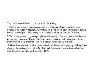 The common interaction pattern is the following:
1.The server process maintains a registry of active objects that are made
available to other processes. According to the specific implementation, active
objects can be published using interface definitions or class definitions.
2.The client process, by using a given addressing scheme, obtains a reference
to the active remote object. This reference is represented by a pointer to an
instance that is of a shared type of interface and class definition.
3.The client process invokes the methods on the active object by calling them
through the reference previously obtained. Parameters and return values are
marshaled as happens in the case of RPC.
 