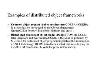 Examples of distributed object frameworks
• Common object request broker architecture(CORBA): CORBA
is a specification introduced by the Object Management
Group(OMG) for providing cross- platform and cross-l.
• Distributed component object model (DCOM/COM1): DCOM,
later integrated and evolved into COM1, is the solution provided by
Microsoft for distributed object programming before the introduction
of .NET technology. DCOM introduces a set of features allowing the
use of COM components beyond the process boundaries.
 