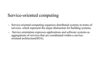 Service-oriented computing
• Service-oriented computing organizes distributed systems in terms of
services, which represent the major abstraction for building systems.
• Service orientation expresses applications and software systems as
aggregations of services that are coordinated within a service-
oriented architecture(SOA).
 