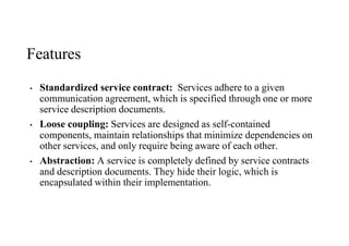 Features
• Standardized service contract: Services adhere to a given
communication agreement, which is specified through one or more
service description documents.
• Loose coupling: Services are designed as self-contained
components, maintain relationships that minimize dependencies on
other services, and only require being aware of each other.
• Abstraction: A service is completely defined by service contracts
and description documents. They hide their logic, which is
encapsulated within their implementation.
 
