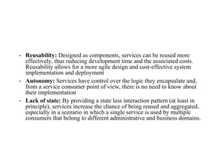 • Reusability: Designed as components, services can be reused more
effectively, thus reducing development time and the associated costs.
Reusability allows for a more agile design and cost-effective system
implementation and deployment
• Autonomy: Services have control over the logic they encapsulate and,
from a service consumer point of view, there is no need to know about
their implementation
• Lack of state: By providing a state less interaction pattern (at least in
principle), services increase the chance of being reused and aggregated,
especially in a scenario in which a single service is used by multiple
consumers that belong to different administrative and business domains.
 