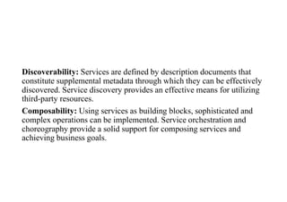 Discoverability: Services are defined by description documents that
constitute supplemental metadata through which they can be effectively
discovered. Service discovery provides an effective means for utilizing
third-party resources.
Composability: Using services as building blocks, sophisticated and
complex operations can be implemented. Service orchestration and
choreography provide a solid support for composing services and
achieving business goals.
 