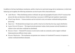 192
In addition to the base load balancer mechanism, and the virtual server and cloud storage device mechanisms to which load
balancing can be applied, the following mechanisms can also be part of this cloud architecture:
● Audit Monitor – When distributing runtime workloads, the type and geographical location of the IT resources that
process the data can determine whether monitoring is necessary to fulfill legal and regulatory requirements.
● Cloud Usage Monitor – Various monitors can be involved to carry out runtime workload tracking and data
processing.
● Hypervisor – Workloads between hypervisors and the virtual servers that they host may require distribution.
● Logical Network Perimeter – The logical network perimeter isolates cloud consumer network boundaries in
relation to how and where workloads are distributed.
● Resource Cluster – Clustered IT resources in active/active mode are commonly used to support workload
balancing between different cluster nodes.
● Resource Replication – This mechanism can generate new instances of virtualized IT resources in response to
runtime workload distribution demands.
 