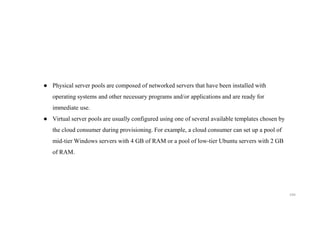 194
● Physical server pools are composed of networked servers that have been installed with
operating systems and other necessary programs and/or applications and are ready for
immediate use.
● Virtual server pools are usually configured using one of several available templates chosen by
the cloud consumer during provisioning. For example, a cloud consumer can set up a pool of
mid-tier Windows servers with 4 GB of RAM or a pool of low-tier Ubuntu servers with 2 GB
of RAM.
 