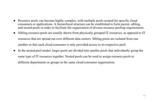 ● Resource pools can become highly complex, with multiple pools created for specific cloud
consumers or applications. A hierarchical structure can be established to form parent, sibling,
and nested pools in order to facilitate the organization of diverse resource pooling requirements.
● Sibling resource pools are usually drawn from physically grouped IT resources, as opposed to IT
resources that are spread out over different data centers. Sibling pools are isolated from one
another so that each cloud consumer is only provided access to its respective pool.
● In the nested pool model, larger pools are divided into smaller pools that individually group the
same type of IT resources together. Nested pools can be used to assign resource pools to
different departments or groups in the same cloud consumer organization.
197
 