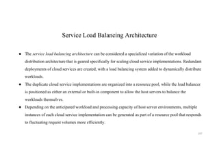 Service Load Balancing Architecture
● The service load balancing architecture can be considered a specialized variation of the workload
distribution architecture that is geared specifically for scaling cloud service implementations. Redundant
deployments of cloud services are created, with a load balancing system added to dynamically distribute
workloads.
● The duplicate cloud service implementations are organized into a resource pool, while the load balancer
is positioned as either an external or built-in component to allow the host servers to balance the
workloads themselves.
● Depending on the anticipated workload and processing capacity of host server environments, multiple
instances of each cloud service implementation can be generated as part of a resource pool that responds
to fluctuating request volumes more efficiently.
207
 
