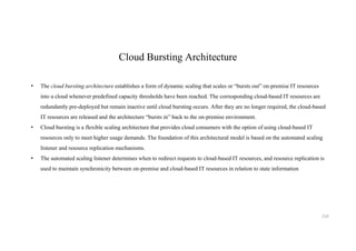 Cloud Bursting Architecture
• The cloud bursting architecture establishes a form of dynamic scaling that scales or “bursts out” on-premise IT resources
into a cloud whenever predefined capacity thresholds have been reached. The corresponding cloud-based IT resources are
redundantly pre-deployed but remain inactive until cloud bursting occurs. After they are no longer required, the cloud-based
IT resources are released and the architecture “bursts in” back to the on-premise environment.
• Cloud bursting is a flexible scaling architecture that provides cloud consumers with the option of using cloud-based IT
resources only to meet higher usage demands. The foundation of this architectural model is based on the automated scaling
listener and resource replication mechanisms.
• The automated scaling listener determines when to redirect requests to cloud-based IT resources, and resource replication is
used to maintain synchronicity between on-premise and cloud-based IT resources in relation to state information
210
 