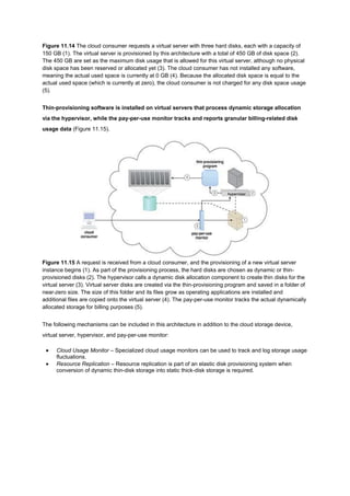 Figure 11.14 The cloud consumer requests a virtual server with three hard disks, each with a capacity of
150 GB (1). The virtual server is provisioned by this architecture with a total of 450 GB of disk space (2).
The 450 GB are set as the maximum disk usage that is allowed for this virtual server, although no physical
disk space has been reserved or allocated yet (3). The cloud consumer has not installed any software,
meaning the actual used space is currently at 0 GB (4). Because the allocated disk space is equal to the
actual used space (which is currently at zero), the cloud consumer is not charged for any disk space usage
(5).
Thin-provisioning software is installed on virtual servers that process dynamic storage allocation
via the hypervisor, while the pay-per-use monitor tracks and reports granular billing-related disk
usage data (Figure 11.15).
Figure 11.15 A request is received from a cloud consumer, and the provisioning of a new virtual server
instance begins (1). As part of the provisioning process, the hard disks are chosen as dynamic or thin-
provisioned disks (2). The hypervisor calls a dynamic disk allocation component to create thin disks for the
virtual server (3). Virtual server disks are created via the thin-provisioning program and saved in a folder of
near-zero size. The size of this folder and its files grow as operating applications are installed and
additional files are copied onto the virtual server (4). The pay-per-use monitor tracks the actual dynamically
allocated storage for billing purposes (5).
The following mechanisms can be included in this architecture in addition to the cloud storage device,
virtual server, hypervisor, and pay-per-use monitor:
 Cloud Usage Monitor – Specialized cloud usage monitors can be used to track and log storage usage
fluctuations.
 Resource Replication – Resource replication is part of an elastic disk provisioning system when
conversion of dynamic thin-disk storage into static thick-disk storage is required.
 