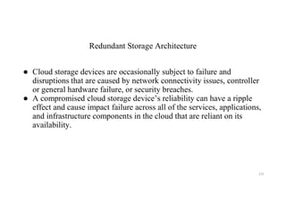 Redundant Storage Architecture
● Cloud storage devices are occasionally subject to failure and
disruptions that are caused by network connectivity issues, controller
or general hardware failure, or security breaches.
● A compromised cloud storage device’s reliability can have a ripple
effect and cause impact failure across all of the services, applications,
and infrastructure components in the cloud that are reliant on its
availability.
215
 