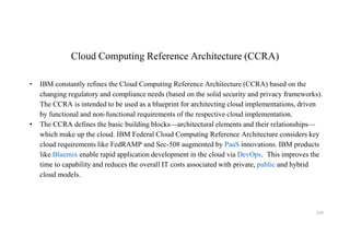 Cloud Computing Reference Architecture (CCRA)
• IBM constantly refines the Cloud Computing Reference Architecture (CCRA) based on the
changing regulatory and compliance needs (based on the solid security and privacy frameworks).
The CCRA is intended to be used as a blueprint for architecting cloud implementations, driven
by functional and non-functional requirements of the respective cloud implementation.
• The CCRA defines the basic building blocks—architectural elements and their relationships—
which make up the cloud. IBM Federal Cloud Computing Reference Architecture considers key
cloud requirements like FedRAMP and Sec-508 augmented by PaaS innovations. IBM products
like Bluemix enable rapid application development in the cloud via DevOps. This improves the
time to capability and reduces the overall IT costs associated with private, public and hybrid
cloud models.
219
 