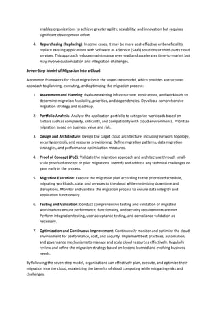 enables organizations to achieve greater agility, scalability, and innovation but requires
significant development effort.
4. Repurchasing (Replacing): In some cases, it may be more cost-effective or beneficial to
replace existing applications with Software as a Service (SaaS) solutions or third-party cloud
services. This approach reduces maintenance overhead and accelerates time-to-market but
may involve customization and integration challenges.
Seven-Step Model of Migration into a Cloud
A common framework for cloud migration is the seven-step model, which provides a structured
approach to planning, executing, and optimizing the migration process:
1. Assessment and Planning: Evaluate existing infrastructure, applications, and workloads to
determine migration feasibility, priorities, and dependencies. Develop a comprehensive
migration strategy and roadmap.
2. Portfolio Analysis: Analyze the application portfolio to categorize workloads based on
factors such as complexity, criticality, and compatibility with cloud environments. Prioritize
migration based on business value and risk.
3. Design and Architecture: Design the target cloud architecture, including network topology,
security controls, and resource provisioning. Define migration patterns, data migration
strategies, and performance optimization measures.
4. Proof of Concept (PoC): Validate the migration approach and architecture through small-
scale proofs of concept or pilot migrations. Identify and address any technical challenges or
gaps early in the process.
5. Migration Execution: Execute the migration plan according to the prioritized schedule,
migrating workloads, data, and services to the cloud while minimizing downtime and
disruptions. Monitor and validate the migration process to ensure data integrity and
application functionality.
6. Testing and Validation: Conduct comprehensive testing and validation of migrated
workloads to ensure performance, functionality, and security requirements are met.
Perform integration testing, user acceptance testing, and compliance validation as
necessary.
7. Optimization and Continuous Improvement: Continuously monitor and optimize the cloud
environment for performance, cost, and security. Implement best practices, automation,
and governance mechanisms to manage and scale cloud resources effectively. Regularly
review and refine the migration strategy based on lessons learned and evolving business
needs.
By following the seven-step model, organizations can effectively plan, execute, and optimize their
migration into the cloud, maximizing the benefits of cloud computing while mitigating risks and
challenges.
 