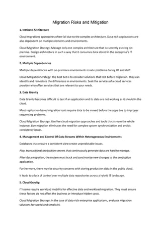 Migration Risks and Mitigation
1. Intricate Architecture
Cloud migrations approaches often fail due to the complex architecture. Data-rich applications are
also dependent on multiple elements and environments.
Cloud Migration Strategy: Manage only one complex architecture that is currently existing on-
premise. Design architecture in such a way that it consumes data stored in the enterprise’s IT
environment.
2. Multiple Dependencies
Multiple dependencies with on-premises environments create problems during lift and shift.
Cloud Mitigation Strategy: The best bet is to consider solutions that test before migration. They can
identify and remediate the differences in environments. Seek the services of a cloud services
provider who offers services that are relevant to your needs.
3. Data Gravity
Data Gravity becomes difficult to test if an application and its data are not working as it should in the
cloud.
Most replication-based migration tools require data to be moved before the apps due to improper
sequencing problems.
Cloud Migration Strategy: Use live cloud migration approaches and tools that stream the whole
instance. Live migration eliminates the need for complex system synchronization and avoids
consistency issues.
4. Management and Control Of Data Streams Within Heterogeneous Environments
Databases that require a consistent view create unpredictable issues.
Also, transactional production servers that continuously generate data are hard to manage.
After data migration, the system must track and synchronize new changes to the production
application.
Furthermore, there may be security concerns with storing production data in the public cloud.
It leads to a lack of control over multiple data repositories across a hybrid IT landscape.
5. Cloud Gravity:
IT teams require workload mobility for effective data and workload migration. They must ensure
these factors do not affect the business or introduce hidden costs.
Cloud Migration Strategy: In the case of data-rich enterprise applications, evaluate migration
solutions for speed and simplicity.
 