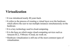 Virtualization
• It was introduced nearly 40 years back.
• It refers to the process of creating a virtual layer over the hardware
which allows the user to run multiple instances simultaneously on the
hardware.
• It is a key technology used in cloud computing.
• It is the base on which major cloud computing services such as
Amazon EC2, VMware vCloud, etc work on.
• Hardware virtualization is still one of the most common types of
virtualization.
23
 