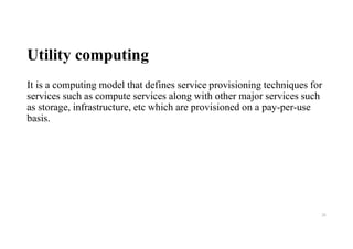 Utility computing
It is a computing model that defines service provisioning techniques for
services such as compute services along with other major services such
as storage, infrastructure, etc which are provisioned on a pay-per-use
basis.
26
 