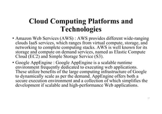 Cloud Computing Platforms and
Technologies
• Amazon Web Services (AWS) : AWS provides different wide-ranging
clouds IaaS services, which ranges from virtual compute, storage, and
networking to complete computing stacks. AWS is well known for its
storage and compute on demand services, named as Elastic Compute
Cloud (EC2) and Simple Storage Service (S3).
• Google AppEngine : Google AppEngine is a scalable runtime
environment frequently dedicated to executing web applications.
These utilize benefits of the large computing infrastructure of Google
to dynamically scale as per the demand. AppEngine offers both a
secure execution environment and a collection of which simplifies the
development if scalable and high-performance Web applications.
27
 