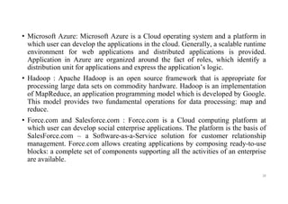 • Microsoft Azure: Microsoft Azure is a Cloud operating system and a platform in
which user can develop the applications in the cloud. Generally, a scalable runtime
environment for web applications and distributed applications is provided.
Application in Azure are organized around the fact of roles, which identify a
distribution unit for applications and express the application’s logic.
• Hadoop : Apache Hadoop is an open source framework that is appropriate for
processing large data sets on commodity hardware. Hadoop is an implementation
of MapReduce, an application programming model which is developed by Google.
This model provides two fundamental operations for data processing: map and
reduce.
• Force.com and Salesforce.com : Force.com is a Cloud computing platform at
which user can develop social enterprise applications. The platform is the basis of
SalesForce.com – a Software-as-a-Service solution for customer relationship
management. Force.com allows creating applications by composing ready-to-use
blocks: a complete set of components supporting all the activities of an enterprise
are available.
28
 