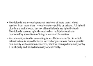 • Multiclouds are a cloud approach made up of more than 1 cloud
service, from more than 1 cloud vendor—public or private. All hybrid
clouds are multiclouds, but not all multiclouds are hybrid clouds.
Multiclouds become hybrid clouds when multiple clouds are
connected by some form of integration or orchestration.
• A community cloud in computing is a collaborative effort in which
infrastructure is shared between several organizations from a specific
community with common concerns, whether managed internally or by
a third-party and hosted internally or externally.
32
 