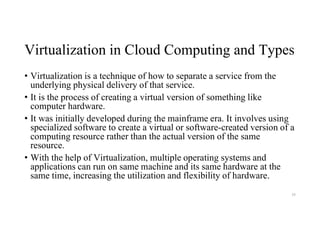 Virtualization in Cloud Computing and Types
• Virtualization is a technique of how to separate a service from the
underlying physical delivery of that service.
• It is the process of creating a virtual version of something like
computer hardware.
• It was initially developed during the mainframe era. It involves using
specialized software to create a virtual or software-created version of a
computing resource rather than the actual version of the same
resource.
• With the help of Virtualization, multiple operating systems and
applications can run on same machine and its same hardware at the
same time, increasing the utilization and flexibility of hardware.
39
 