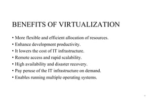BENEFITS OF VIRTUALIZATION
• More flexible and efficient allocation of resources.
• Enhance development productivity.
• It lowers the cost of IT infrastructure.
• Remote access and rapid scalability.
• High availability and disaster recovery.
• Pay peruse of the IT infrastructure on demand.
• Enables running multiple operating systems.
41
 