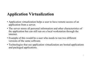 Application Virtualization
• Application virtualization helps a user to have remote access of an
application from a server.
• The server stores all personal information and other characteristics of
the application but can still run on a local workstation through the
internet.
• Example of this would be a user who needs to run two different
versions of the same software.
• Technologies that use application virtualization are hosted applications
and packaged applications.
43
 