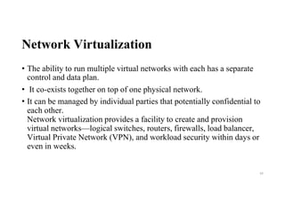 Network Virtualization
• The ability to run multiple virtual networks with each has a separate
control and data plan.
• It co-exists together on top of one physical network.
• It can be managed by individual parties that potentially confidential to
each other.
Network virtualization provides a facility to create and provision
virtual networks—logical switches, routers, firewalls, load balancer,
Virtual Private Network (VPN), and workload security within days or
even in weeks.
44
 