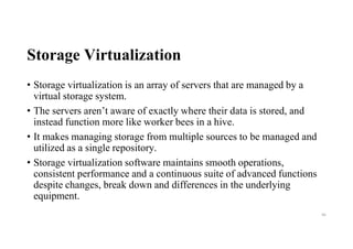 Storage Virtualization
• Storage virtualization is an array of servers that are managed by a
virtual storage system.
• The servers aren’t aware of exactly where their data is stored, and
instead function more like worker bees in a hive.
• It makes managing storage from multiple sources to be managed and
utilized as a single repository.
• Storage virtualization software maintains smooth operations,
consistent performance and a continuous suite of advanced functions
despite changes, break down and differences in the underlying
equipment.
46
 