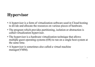 Hypervisor
• A hypervisor is a form of virtualization software used in Cloud hosting
to divide and allocate the resources on various pieces of hardware.
• The program which provides partitioning, isolation or abstraction is
called virtualization hypervisor.
• The hypervisor is a hardware virtualization technique that allows
multiple guest operating systems (OS) to run on a single host system at
the same time.
• A hypervisor is sometimes also called a virtual machine
manager(VMM).
53
 