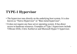 TYPE-1 Hypervisor
• The hypervisor runs directly on the underlying host system. It is also
known as “Native Hypervisor” or “Bare metal hypervisor”.
• It does not require any base server operating system. It has direct
access to hardware resources. Examples of Type 1 hypervisors include
VMware ESXi, Citrix XenServer and Microsoft Hyper-V hypervisor.
54
 