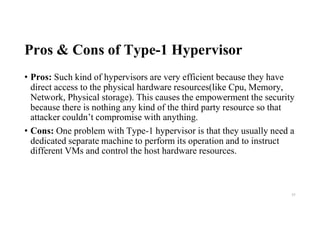 Pros & Cons of Type-1 Hypervisor
• Pros: Such kind of hypervisors are very efficient because they have
direct access to the physical hardware resources(like Cpu, Memory,
Network, Physical storage). This causes the empowerment the security
because there is nothing any kind of the third party resource so that
attacker couldn’t compromise with anything.
• Cons: One problem with Type-1 hypervisor is that they usually need a
dedicated separate machine to perform its operation and to instruct
different VMs and control the host hardware resources.
55
 
