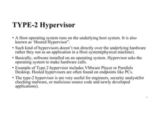 TYPE-2 Hypervisor
• A Host operating system runs on the underlying host system. It is also
known as ‘Hosted Hypervisor”.
• Such kind of hypervisors doesn’t run directly over the underlying hardware
rather they run as an application in a Host system(physical machine).
• Basically, software installed on an operating system. Hypervisor asks the
operating system to make hardware calls.
• Example of Type 2 hypervisor includes VMware Player or Parallels
Desktop. Hosted hypervisors are often found on endpoints like PCs.
• The type-2 hypervisor is are very useful for engineers, security analyst(for
checking malware, or malicious source code and newly developed
applications).
56
 