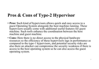 Pros & Cons of Type-2 Hypervisor
• Pros: Such kind of hypervisors allows quick and easy access to a
guest Operating System alongside the host machine running. These
hypervisors usually come with additional useful features for guest
machine. Such tools enhance the coordination between the host
machine and guest machine.
• Cons: Here there is no direct access to the physical hardware
resources so the efficiency of these hypervisors lags in performance as
compared to the type-1 hypervisors, and potential security risks are
also there an attacker can compromise the security weakness if there is
access to the host operating system so he can also access the guest
operating system.
57
 