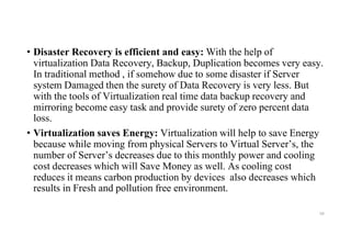 • Disaster Recovery is efficient and easy: With the help of
virtualization Data Recovery, Backup, Duplication becomes very easy.
In traditional method , if somehow due to some disaster if Server
system Damaged then the surety of Data Recovery is very less. But
with the tools of Virtualization real time data backup recovery and
mirroring become easy task and provide surety of zero percent data
loss.
• Virtualization saves Energy: Virtualization will help to save Energy
because while moving from physical Servers to Virtual Server’s, the
number of Server’s decreases due to this monthly power and cooling
cost decreases which will Save Money as well. As cooling cost
reduces it means carbon production by devices also decreases which
results in Fresh and pollution free environment.
59
 