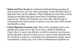 • Quick and Easy Set up: In traditional methods Setting up physical
system and servers are very time-consuming. Firstly Purchase them in
bulk after that wait for shipment. When Shipment is done then wait for
Setting up and after that again spend time in installing required
software etc. Which will consume very time. But with the help of
virtualization the entire process is done in very less time which results
in productive setup.
• Cloud Migration becomes easy: Most of the companies those who
already have spent a lot in the server have a doubt of Shifting to
Cloud. But it is more cost-effective to shift to cloud services because
all the data that is present in their server’s can be easily migrated into
the cloud server and save something from maintenance charge, power
consumption, cooling cost, cost to Server Maintenance Engineer etc.
60
 