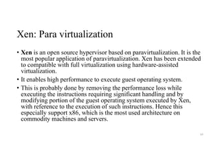 Xen: Para virtualization
• Xen is an open source hypervisor based on paravirtualization. It is the
most popular application of paravirtualization. Xen has been extended
to compatible with full virtualization using hardware-assisted
virtualization.
• It enables high performance to execute guest operating system.
• This is probably done by removing the performance loss while
executing the instructions requiring significant handling and by
modifying portion of the guest operating system executed by Xen,
with reference to the execution of such instructions. Hence this
especially support x86, which is the most used architecture on
commodity machines and servers.
63
 