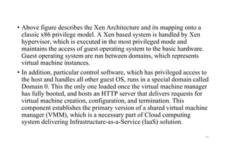 • Above figure describes the Xen Architecture and its mapping onto a
classic x86 privilege model. A Xen based system is handled by Xen
hypervisor, which is executed in the most privileged mode and
maintains the access of guest operating system to the basic hardware.
Guest operating system are run between domains, which represents
virtual machine instances.
• In addition, particular control software, which has privileged access to
the host and handles all other guest OS, runs in a special domain called
Domain 0. This the only one loaded once the virtual machine manager
has fully booted, and hosts an HTTP server that delivers requests for
virtual machine creation, configuration, and termination. This
component establishes the primary version of a shared virtual machine
manager (VMM), which is a necessary part of Cloud computing
system delivering Infrastructure-as-a-Service (IaaS) solution.
65
 