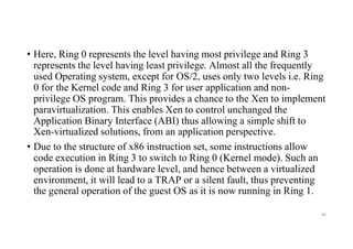 • Here, Ring 0 represents the level having most privilege and Ring 3
represents the level having least privilege. Almost all the frequently
used Operating system, except for OS/2, uses only two levels i.e. Ring
0 for the Kernel code and Ring 3 for user application and non-
privilege OS program. This provides a chance to the Xen to implement
paravirtualization. This enables Xen to control unchanged the
Application Binary Interface (ABI) thus allowing a simple shift to
Xen-virtualized solutions, from an application perspective.
• Due to the structure of x86 instruction set, some instructions allow
code execution in Ring 3 to switch to Ring 0 (Kernel mode). Such an
operation is done at hardware level, and hence between a virtualized
environment, it will lead to a TRAP or a silent fault, thus preventing
the general operation of the guest OS as it is now running in Ring 1.
66
 