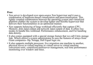 Pros:
• Xen server is developed over open-source Xen hypervisor and it uses a
combination of hardware-based virtualization and paravirtualization. This
tightly coupled collaboration between the operating system and virtualized
platform enables the system to develop lighter and flexible hypervisor that
delivers their functionalities in an optimized manner.
• Xen supports balancing of large workload efficiently that capture CPU,
Memory, disk input-output and network input-output of data. It offers two
modes to handle this workload: Performance enhancement, and For handling
data density.
• It also comes equipped with a special storage feature that we call Citrix storage
link. Which allows a system administrator to uses the features of arrays from
Giant companies- Hp, Netapp, Dell Equal logic etc.
• It also supports multiple processor, Iive migration one machine to another,
physical server to virtual machine or virtual server to virtual machine
conversion tools, centralized multiserver management, real time performance
monitoring over window and linux.
67
 