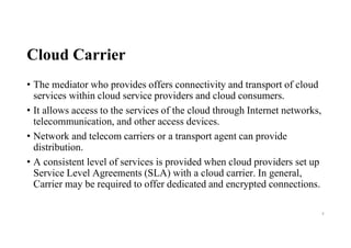 Cloud Carrier
• The mediator who provides offers connectivity and transport of cloud
services within cloud service providers and cloud consumers.
• It allows access to the services of the cloud through Internet networks,
telecommunication, and other access devices.
• Network and telecom carriers or a transport agent can provide
distribution.
• A consistent level of services is provided when cloud providers set up
Service Level Agreements (SLA) with a cloud carrier. In general,
Carrier may be required to offer dedicated and encrypted connections.
8
 