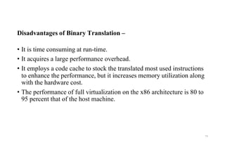 Disadvantages of Binary Translation –
• It is time consuming at run-time.
• It acquires a large performance overhead.
• It employs a code cache to stock the translated most used instructions
to enhance the performance, but it increases memory utilization along
with the hardware cost.
• The performance of full virtualization on the x86 architecture is 80 to
95 percent that of the host machine.
74
 