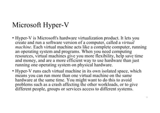 Microsoft Hyper-V
• Hyper-V is Microsoft's hardware virtualization product. It lets you
create and run a software version of a computer, called a virtual
machine. Each virtual machine acts like a complete computer, running
an operating system and programs. When you need computing
resources, virtual machines give you more flexibility, help save time
and money, and are a more efficient way to use hardware than just
running one operating system on physical hardware.
• Hyper-V runs each virtual machine in its own isolated space, which
means you can run more than one virtual machine on the same
hardware at the same time. You might want to do this to avoid
problems such as a crash affecting the other workloads, or to give
different people, groups or services access to different systems.
75
 